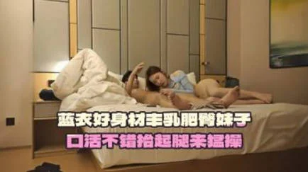 蓝衣好身材丰乳肥臀妹子，口活不错抬起腿来猛操，妹子嫌搞得太久疼了要加钱生气走了